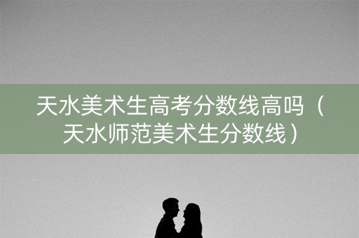 天水美术生高考分数线高吗（天水师范美术生分数线）