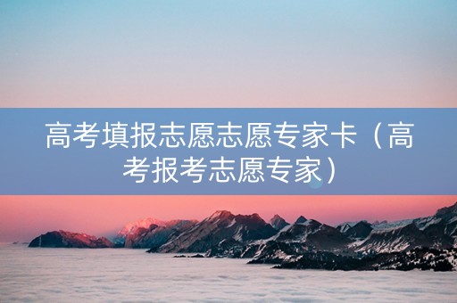 高考填报志愿志愿专家卡（高考报考志愿专家）