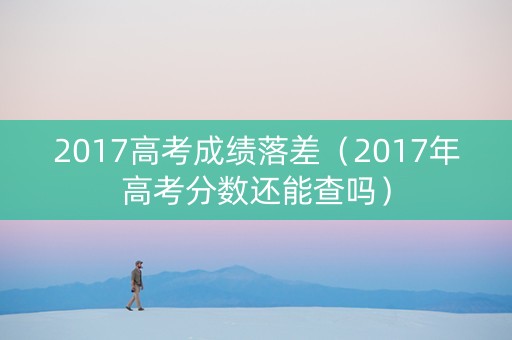 2017高考成绩落差（2017年高考分数还能查吗）