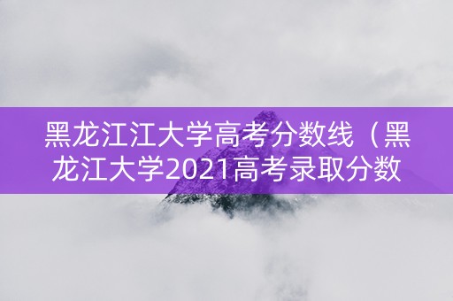 黑龙江江大学高考分数线（黑龙江大学2021高考录取分数线）