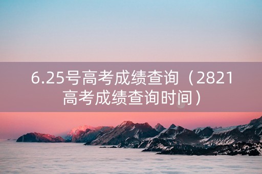 6.25号高考成绩查询（2821高考成绩查询时间）