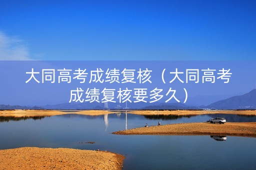 大同高考成绩复核（大同高考成绩复核要多久）