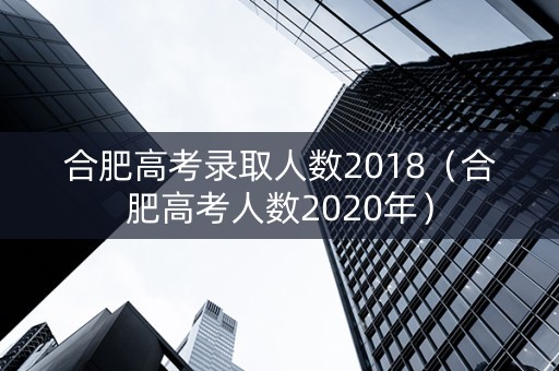 合肥高考录取人数2018（合肥高考人数2020年）