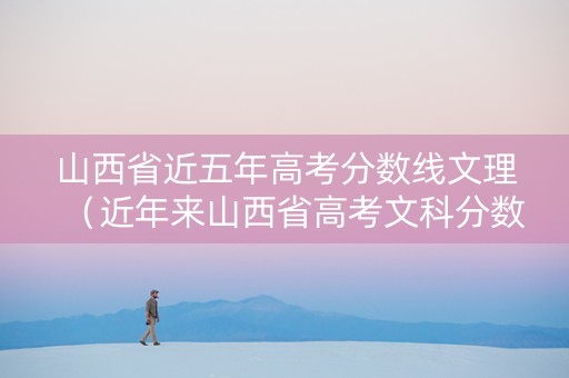 山西省近五年高考分数线文理（近年来山西省高考文科分数线）