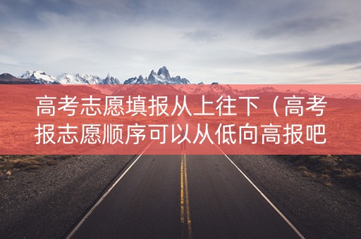 高考志愿填报从上往下（高考报志愿顺序可以从低向高报吧）