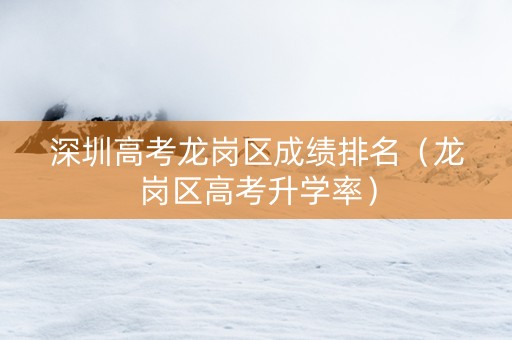 深圳高考龙岗区成绩排名（龙岗区高考升学率）