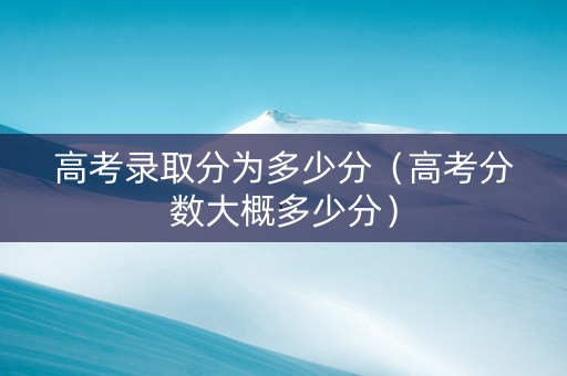 高考录取分为多少分（高考分数大概多少分）
