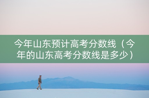 今年山东预计高考分数线（今年的山东高考分数线是多少）