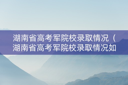 湖南省高考军院校录取情况（湖南省高考军院校录取情况如何）