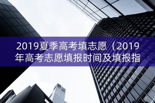 2019夏季高考填志愿（2019年高考志愿填报时间及填报指南）