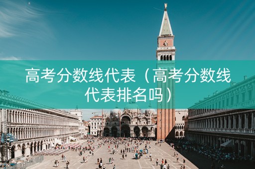 高考分数线代表（高考分数线代表排名吗）