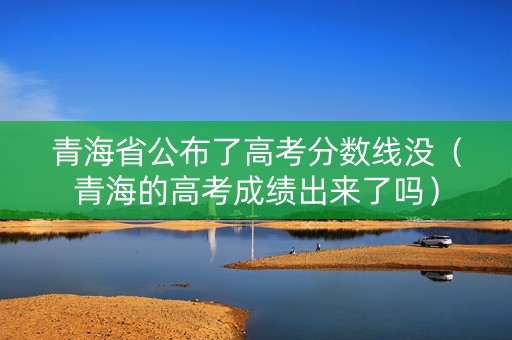 青海省公布了高考分数线没（青海的高考成绩出来了吗）