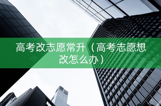 高考改志愿常升（高考志愿想改怎么办）