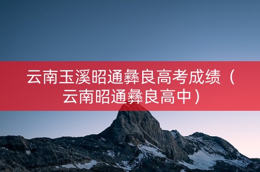 云南玉溪昭通彝良高考成绩（云南昭通彝良高中）