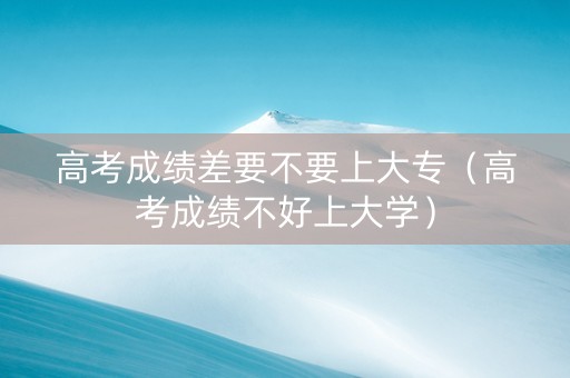 高考成绩差要不要上大专（高考成绩不好上大学）