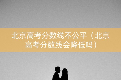 北京高考分数线不公平（北京高考分数线会降低吗）