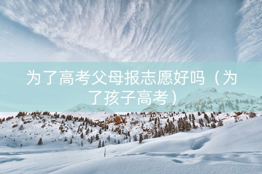 为了高考父母报志愿好吗（为了孩子高考）