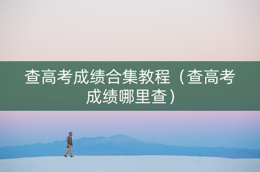 查高考成绩合集教程（查高考成绩哪里查）