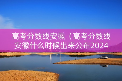 高考分数线安徽（高考分数线安徽什么时候出来公布2024）