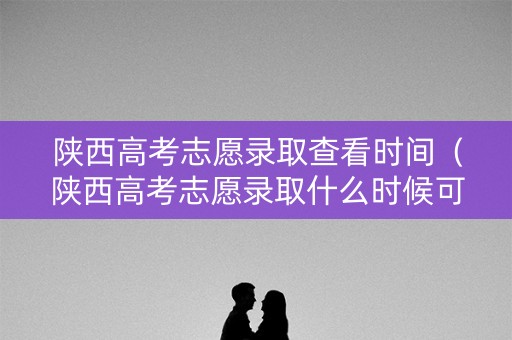 陕西高考志愿录取查看时间（陕西高考志愿录取什么时候可以查询）