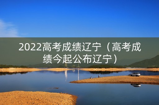 2022高考成绩辽宁（高考成绩今起公布辽宁）