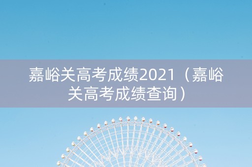 嘉峪关高考成绩2021（嘉峪关高考成绩查询）