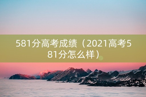 581分高考成绩（2021高考581分怎么样）