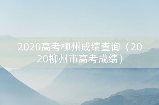 2020高考柳州成绩查询（2020柳州市高考成绩）