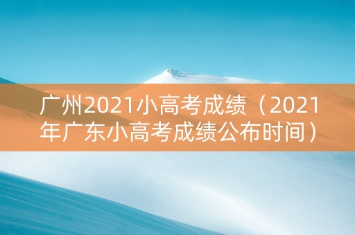 广州2021小高考成绩（2021年广东小高考成绩公布时间）