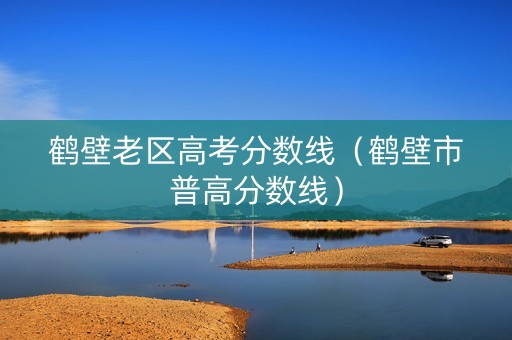 鹤壁老区高考分数线（鹤壁市普高分数线）