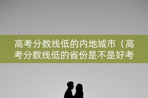 高考分数线低的内地城市（高考分数线低的省份是不是好考呀!）