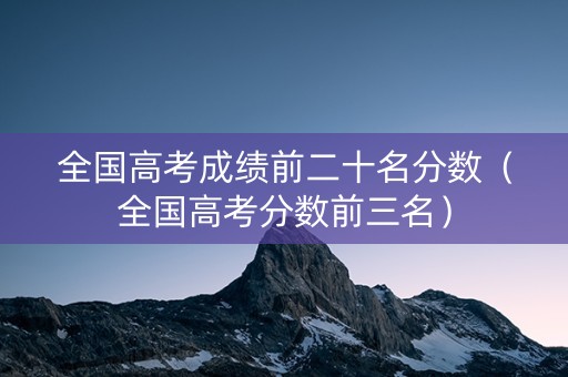 全国高考成绩前二十名分数（全国高考分数前三名）