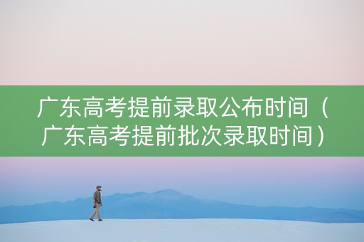 广东高考提前录取公布时间（广东高考提前批次录取时间）