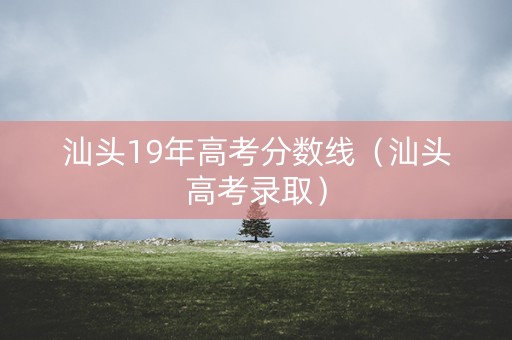 汕头19年高考分数线（汕头高考录取）