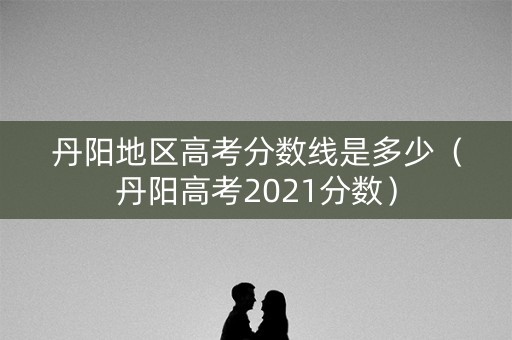丹阳地区高考分数线是多少（丹阳高考2021分数）