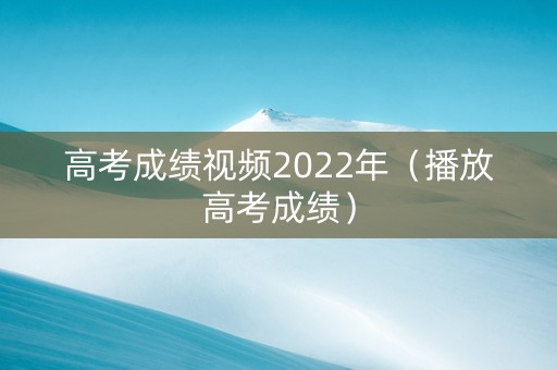 高考成绩视频2022年（播放高考成绩）