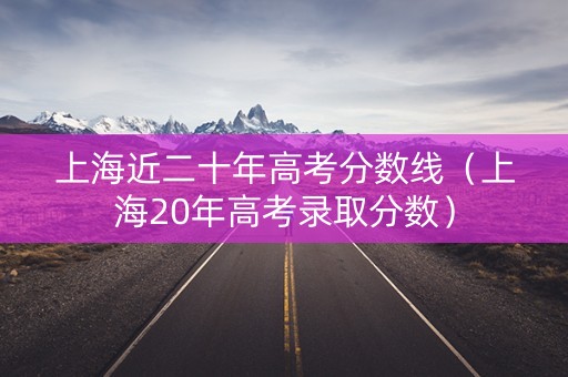 上海近二十年高考分数线（上海20年高考录取分数）