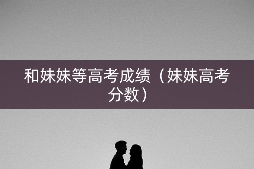 和妹妹等高考成绩（妹妹高考分数）