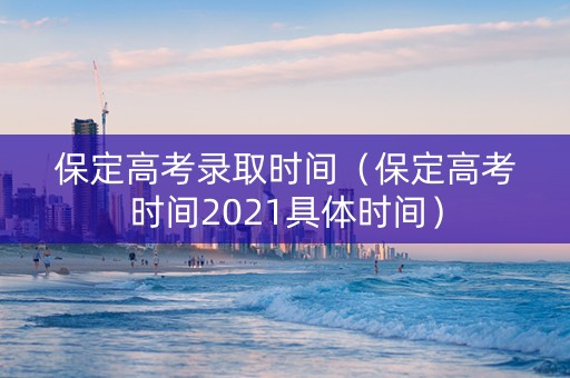 保定高考录取时间（保定高考时间2021具体时间）