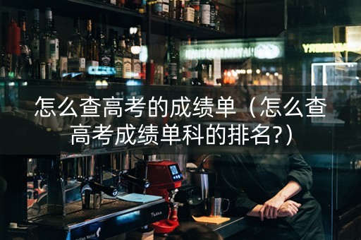 怎么查高考的成绩单（怎么查高考成绩单科的排名?）