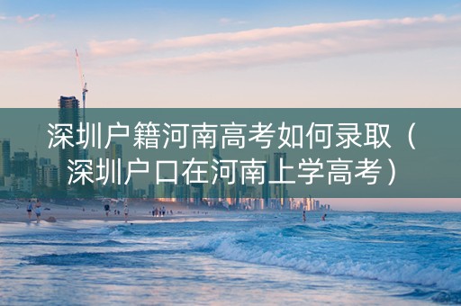 深圳户籍河南高考如何录取（深圳户口在河南上学高考）
