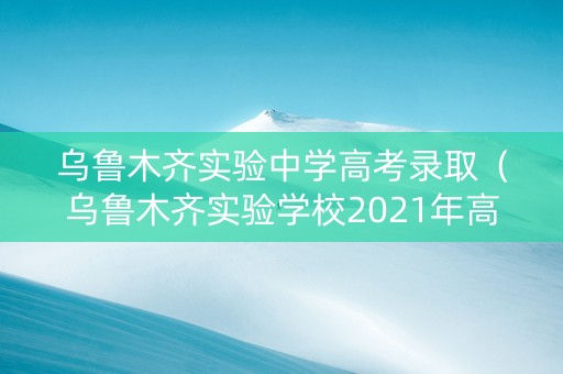 乌鲁木齐实验中学高考录取（乌鲁木齐实验学校2021年高考）