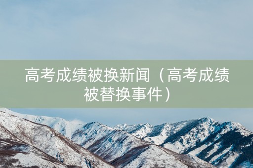 高考成绩被换新闻（高考成绩被替换事件）