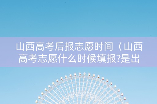 山西高考后报志愿时间（山西高考志愿什么时候填报?是出了成绩以后吗?）