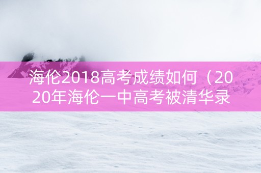 海伦2018高考成绩如何（2020年海伦一中高考被清华录取的学生）