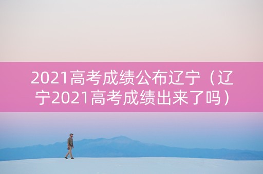 2021高考成绩公布辽宁（辽宁2021高考成绩出来了吗）