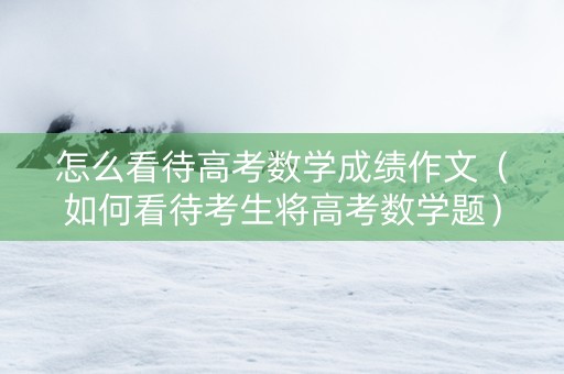 怎么看待高考数学成绩作文（如何看待考生将高考数学题）