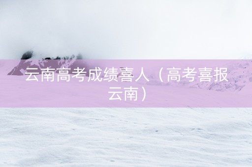 云南高考成绩喜人（高考喜报云南）
