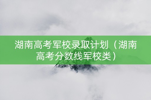 湖南高考军校录取计划（湖南高考分数线军校类）