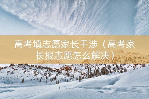 高考填志愿家长干涉（高考家长报志愿怎么解决）